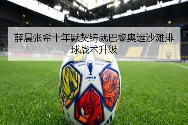 薛晨张希十年默契铸就巴黎奥运沙滩排球战术升级