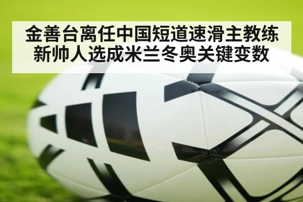 金善台离任中国短道速滑主教练 新帅人选成米兰冬奥关键变数