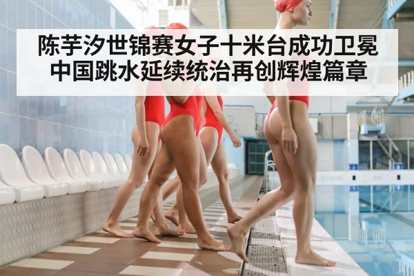 陈芋汐世锦赛女子十米台成功卫冕中国跳水延续统治再创辉煌篇章